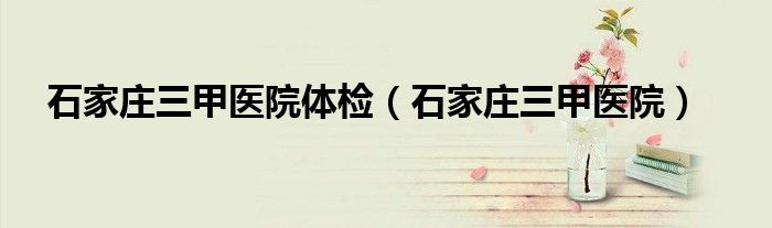 石家莊三甲醫(yī)院體檢（石家莊三甲醫(yī)院）