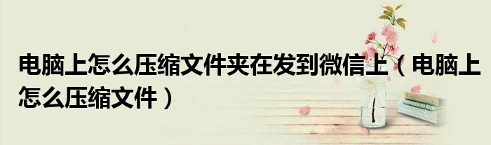 電腦上怎么壓縮文件夾在發(fā)到微信上（電腦上怎么壓縮文件）