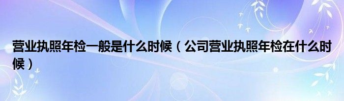 營業(yè)執(zhí)照年檢一般是什么時(shí)候（公司營業(yè)執(zhí)照年檢在什么時(shí)候）