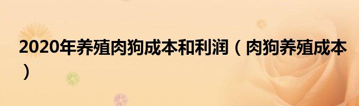 2020年養(yǎng)殖肉狗成本和利潤（肉狗養(yǎng)殖成本）