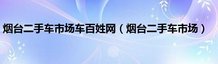 煙臺(tái)二手車市場(chǎng)車百姓網(wǎng)（煙臺(tái)二手車市場(chǎng)）