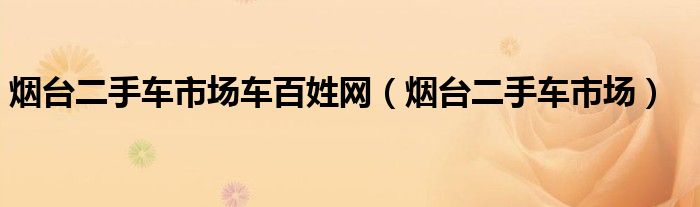 煙臺二手車市場車百姓網(wǎng)（煙臺二手車市場）