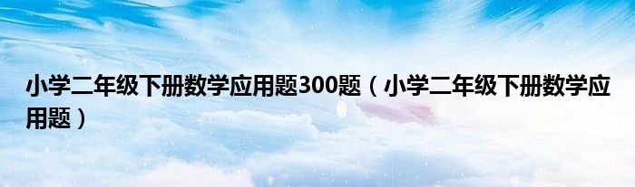 小學(xué)二年級(jí)下冊(cè)數(shù)學(xué)應(yīng)用題300題（小學(xué)二年級(jí)下冊(cè)數(shù)學(xué)應(yīng)用題）