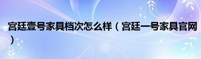 宮廷壹號(hào)家具檔次怎么樣（宮廷一號(hào)家具官網(wǎng)）