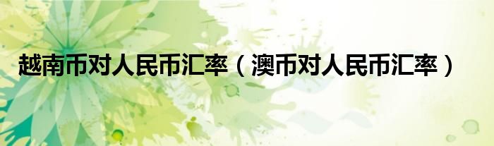 越南幣對人民幣匯率（澳幣對人民幣匯率）