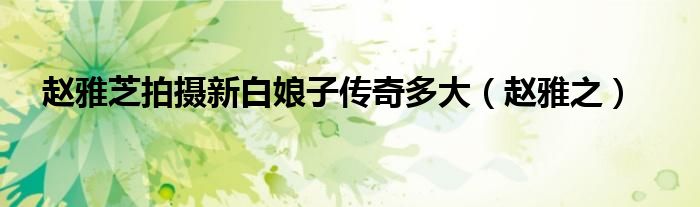 趙雅芝拍攝新白娘子傳奇多大（趙雅之）