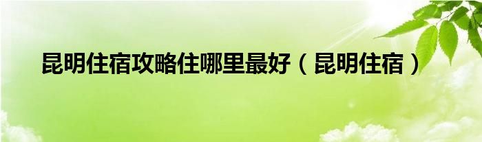 昆明住宿攻略住哪里最好（昆明住宿）
