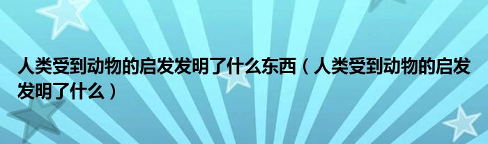 人類受到動(dòng)物的啟發(fā)發(fā)明了什么東西（人類受到動(dòng)物的啟發(fā)發(fā)明了什么）
