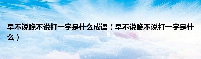 早不說(shuō)晚不說(shuō)打一字是什么成語(yǔ)（早不說(shuō)晚不說(shuō)打一字是什么）