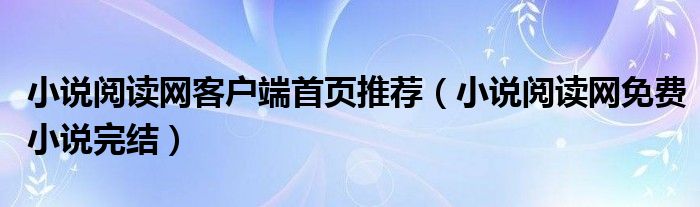 小說閱讀網(wǎng)客戶端首頁推薦（小說閱讀網(wǎng)免費小說完結(jié)）