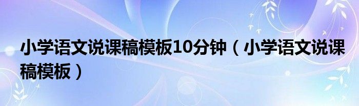小學(xué)語(yǔ)文說課稿模板10分鐘（小學(xué)語(yǔ)文說課稿模板）