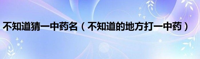 不知道猜一中藥名（不知道的地方打一中藥）
