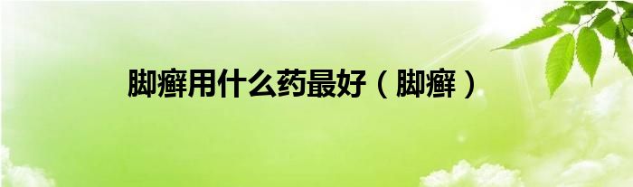 腳癬用什么藥最好（腳癬）