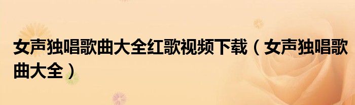女聲獨(dú)唱歌曲大全紅歌視頻下載（女聲獨(dú)唱歌曲大全）