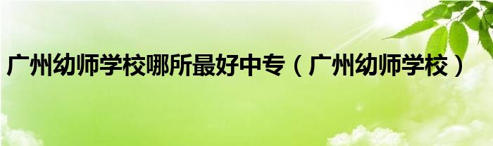 廣州幼師學(xué)校哪所最好中專（廣州幼師學(xué)校）
