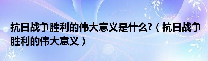 抗日戰(zhàn)爭(zhēng)勝利的偉大意義是什么?（抗日戰(zhàn)爭(zhēng)勝利的偉大意義）
