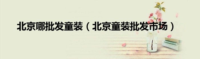 北京哪批發(fā)童裝（北京童裝批發(fā)市場(chǎng)）
