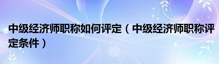 中級(jí)經(jīng)濟(jì)師職稱如何評(píng)定（中級(jí)經(jīng)濟(jì)師職稱評(píng)定條件）