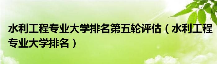 水利工程專業(yè)大學排名第五輪評估（水利工程專業(yè)大學排名）