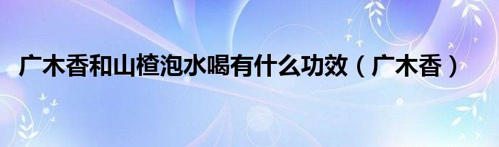 廣木香和山楂泡水喝有什么功效（廣木香）