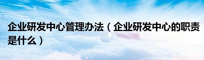 企業(yè)研發(fā)中心管理辦法（企業(yè)研發(fā)中心的職責(zé)是什么）