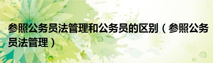 參照公務(wù)員法管理和公務(wù)員的區(qū)別（參照公務(wù)員法管理）