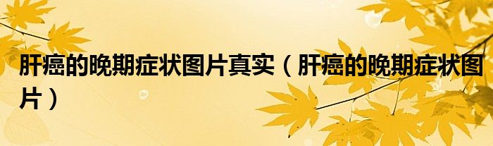 肝癌的晚期癥狀圖片真實（肝癌的晚期癥狀圖片）