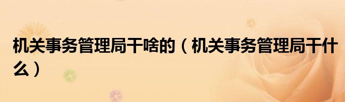 機(jī)關(guān)事務(wù)管理局干啥的（機(jī)關(guān)事務(wù)管理局干什么）