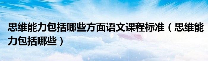 思維能力包括哪些方面語(yǔ)文課程標(biāo)準(zhǔn)（思維能力包括哪些）