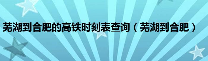 蕪湖到合肥的高鐵時(shí)刻表查詢(xún)（蕪湖到合肥）