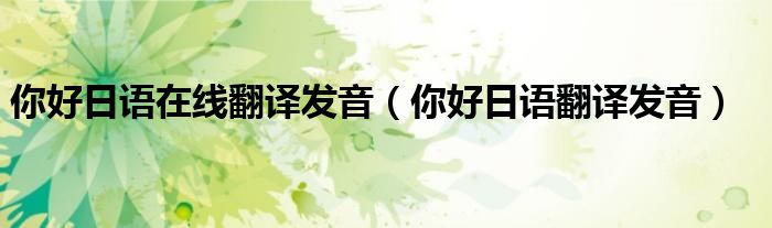 你好日語(yǔ)在線(xiàn)翻譯發(fā)音（你好日語(yǔ)翻譯發(fā)音）