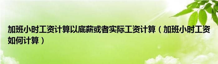 加班小時(shí)工資計(jì)算以底薪或者實(shí)際工資計(jì)算（加班小時(shí)工資如何計(jì)算）
