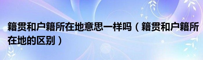 籍貫和戶籍所在地意思一樣嗎（籍貫和戶籍所在地的區(qū)別）