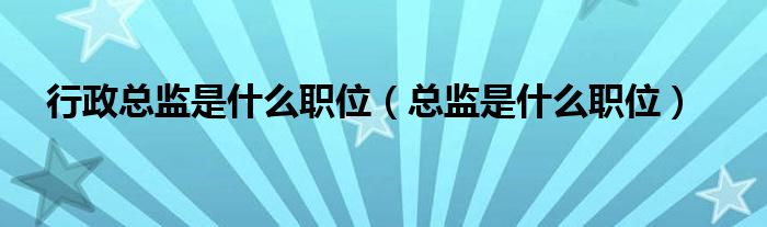 行政總監(jiān)是什么職位（總監(jiān)是什么職位）