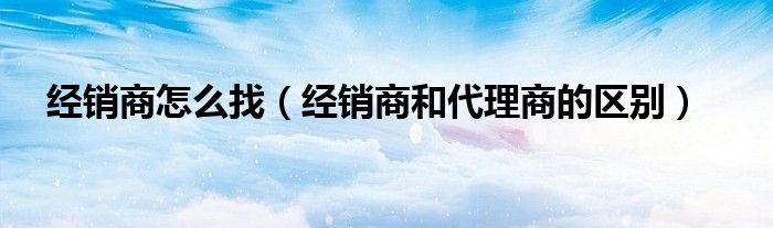 經(jīng)銷商怎么找（經(jīng)銷商和代理商的區(qū)別）
