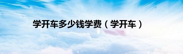 學(xué)開(kāi)車(chē)多少錢(qián)學(xué)費(fèi)（學(xué)開(kāi)車(chē)）