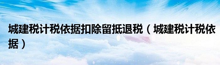 城建稅計稅依據扣除留抵退稅（城建稅計稅依據）