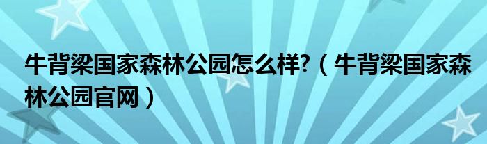 牛背梁國家森林公園怎么樣?（牛背梁國家森林公園官網(wǎng)）
