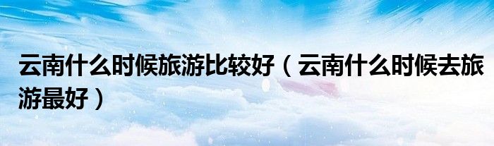 云南什么時(shí)候旅游比較好（云南什么時(shí)候去旅游最好）