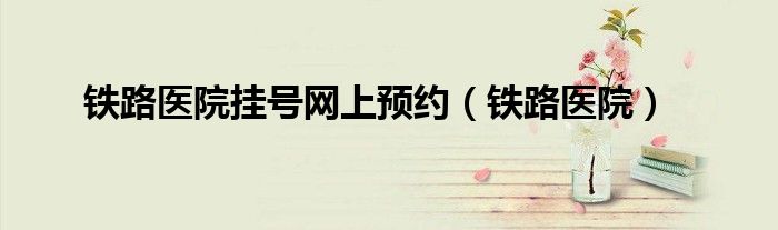 鐵路醫(yī)院掛號網(wǎng)上預(yù)約（鐵路醫(yī)院）