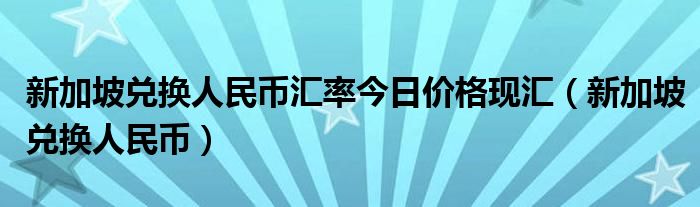 新加坡兌換人民幣匯率今日價格現(xiàn)匯（新加坡兌換人民幣）