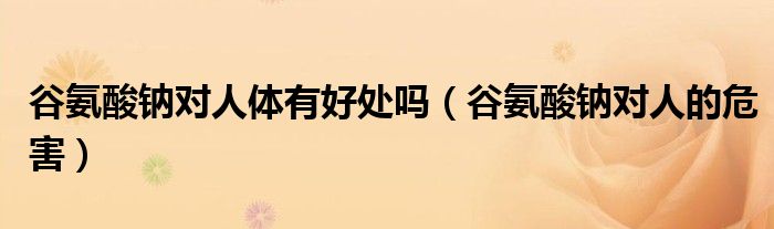 谷氨酸鈉對人體有好處嗎（谷氨酸鈉對人的危害）