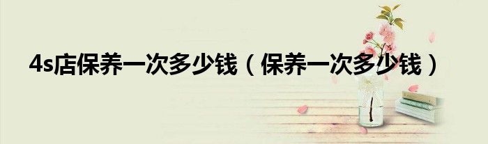 4s店保養(yǎng)一次多少錢（保養(yǎng)一次多少錢）
