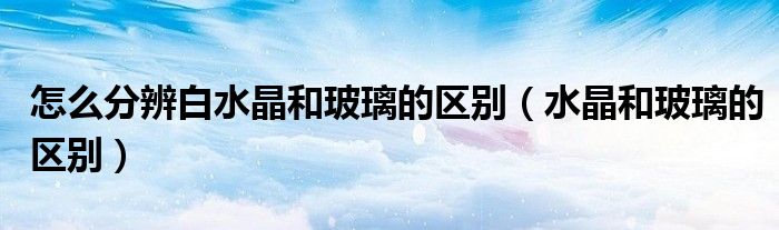 怎么分辨白水晶和玻璃的區(qū)別（水晶和玻璃的區(qū)別）
