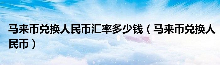 馬來(lái)幣兌換人民幣匯率多少錢(qián)（馬來(lái)幣兌換人民幣）