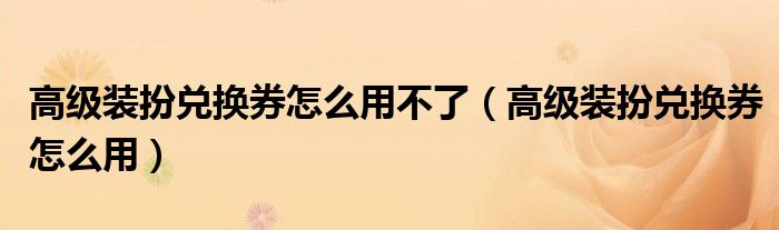 高級(jí)裝扮兌換券怎么用不了（高級(jí)裝扮兌換券怎么用）