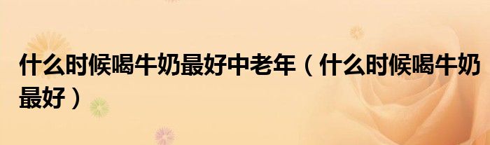 什么時候喝牛奶最好中老年（什么時候喝牛奶最好）