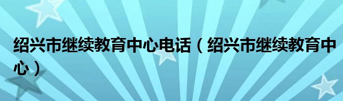 紹興市繼續(xù)教育中心電話（紹興市繼續(xù)教育中心）