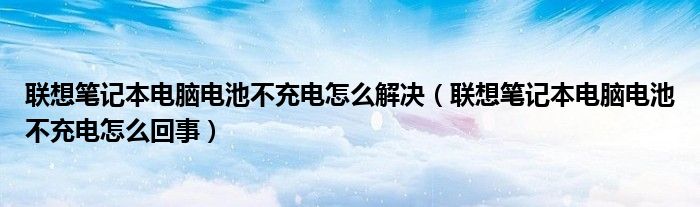 聯(lián)想筆記本電腦電池不充電怎么解決（聯(lián)想筆記本電腦電池不充電怎么回事）