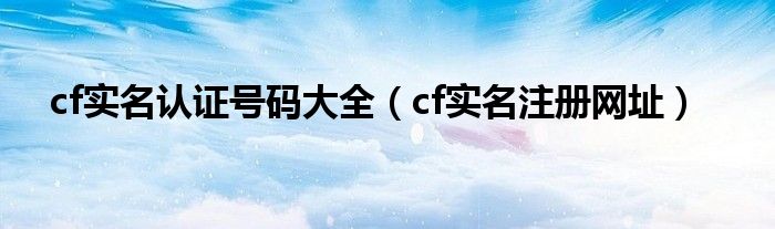cf實名認(rèn)證號碼大全（cf實名注冊網(wǎng)址）